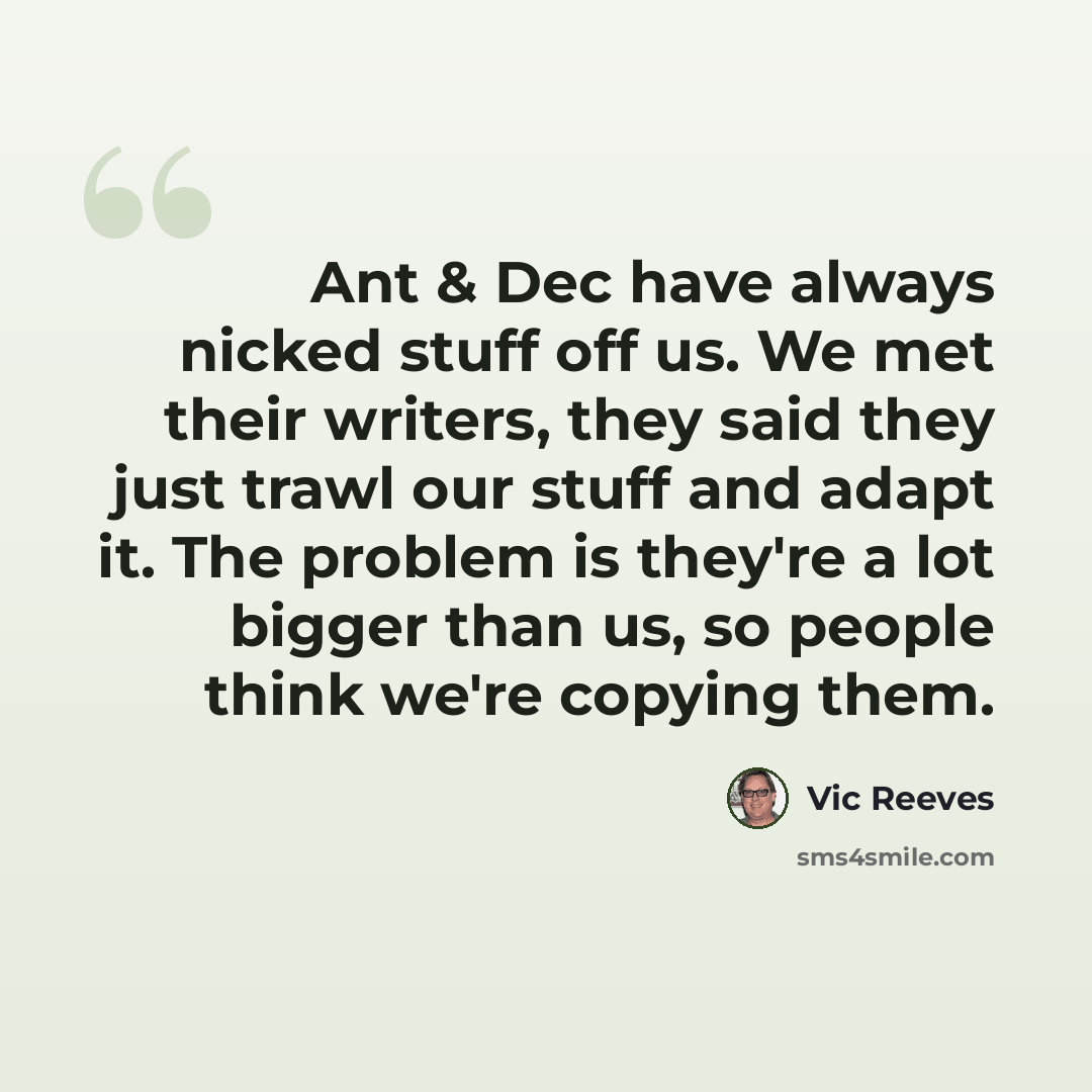 “Ant & Dec have always nicked stuff off us. We met their writers, they said they just trawl our stuff and adapt it. The problem is they're a lot bigger than us, so people think we're copying them.” quote by Vic Reeves