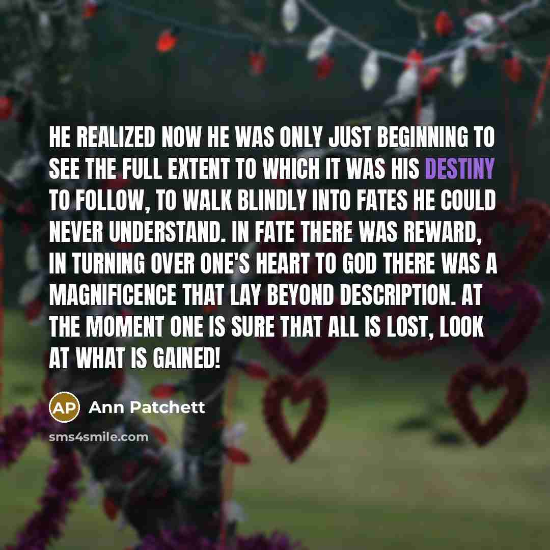 “He realized now he was only just beginning to see the full extent to which it was his destiny to follow, to walk blindly into fates he could never understand. In fate there was reward, in turning over one's heart to God there was a magnificence that lay beyond description. At the moment one is…” quote by Ann Patchett