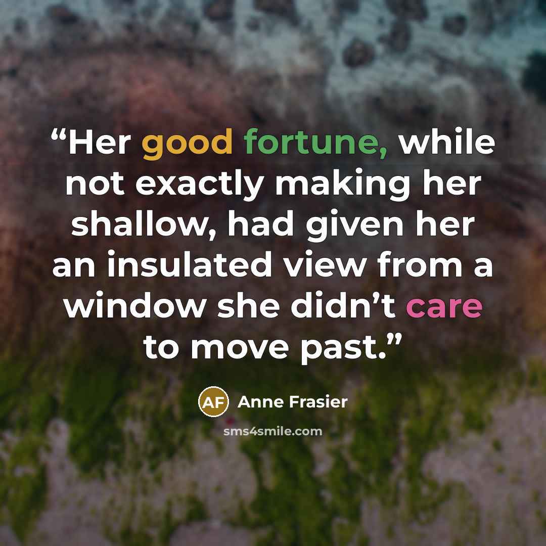 “Her good fortune, while not exactly making her shallow, had given her an insulated view from a window she didn’t care to move past.” quote by Anne Frasier