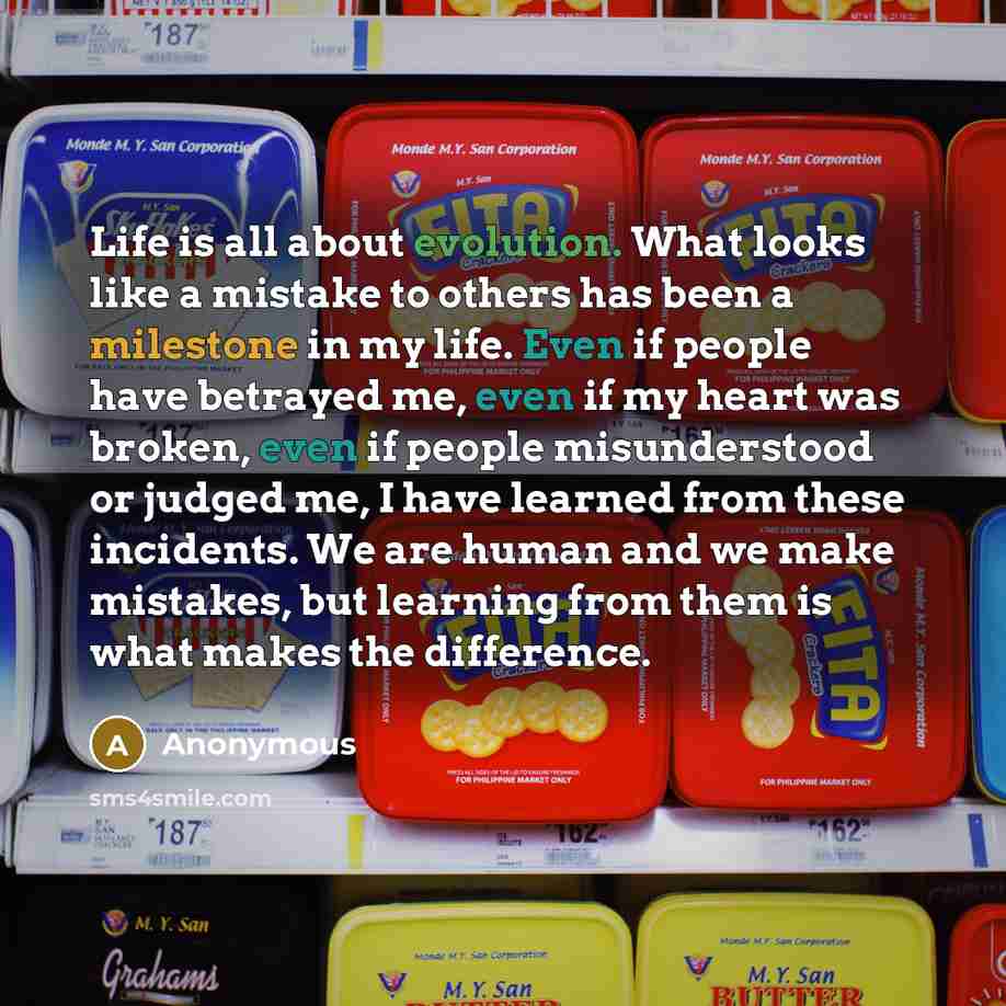 “Life is all about evolution. What looks like a mistake to others has been a milestone in my life. Even if people have betrayed me, even if my heart was broken, even if people misunderstood or judged me, I have learned from these incidents. We are human and we make mistakes, but learning from them…” quote by Anonymous