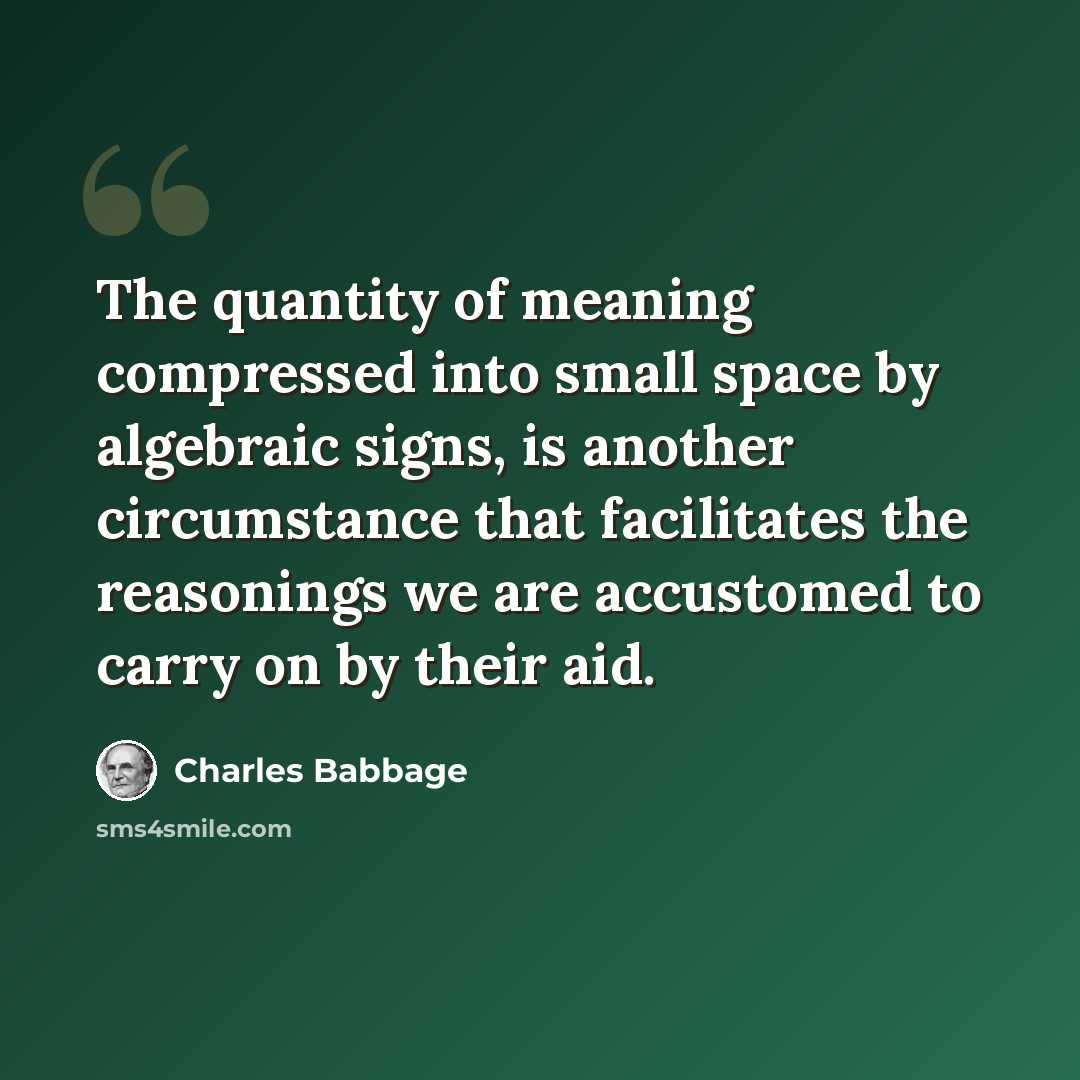 “The quantity of meaning compressed into small space by algebraic signs, is another circumstance that facilitates the reasonings we are accustomed to carry on by their aid.” quote by Charles Babbage