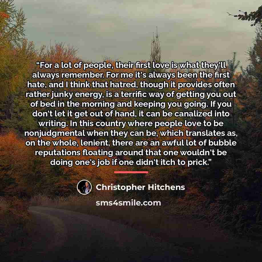 “For a lot of people, their first love is what they'll always remember. For me it's always been the first hate, and I think that hatred, though it provides often rather junky energy, is a terrific way of getting you out of bed in the morning and keeping you going. If you don't let it get out of…” quote by Christopher Hitchens