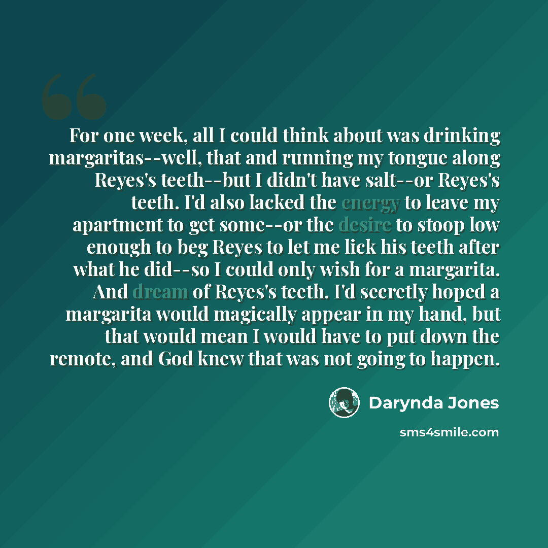 “For one week, all I could think about was drinking margaritas--well, that and running my tongue along Reyes's teeth--but I didn't have salt--or Reyes's teeth. I'd also lacked the energy to leave my apartment to get some--or the desire to stoop low enough to beg Reyes to let me lick his teeth after…” quote by Darynda Jones