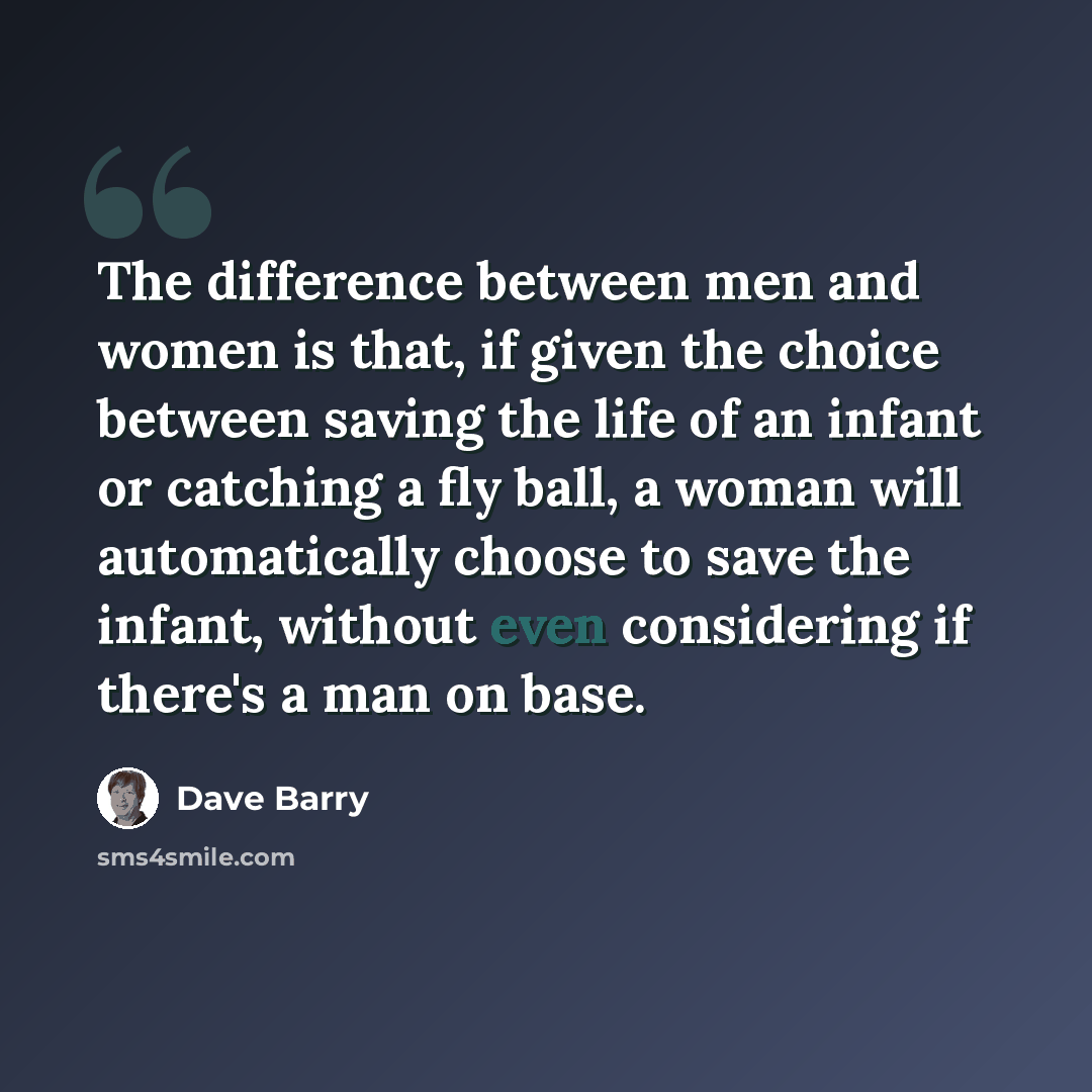 “The difference between men and women is that, if given the choice between saving the life of an infant or catching a fly ball, a woman will automatically choose to save the infant, without even considering if there's a man on base.” quote by Dave Barry