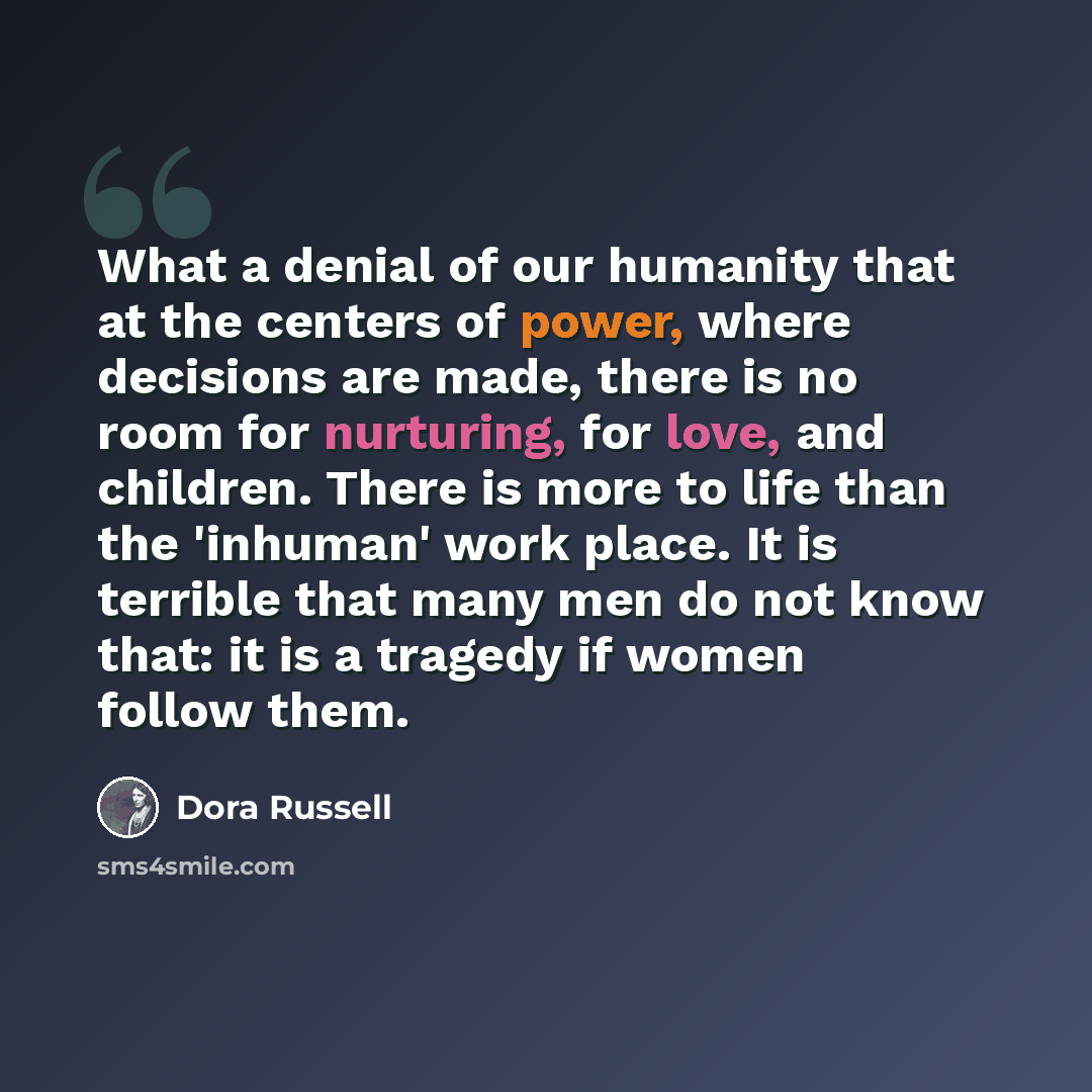 “What a denial of our humanity that at the centers of power, where decisions are made, there is no room for nurturing, for love, and children. There is more to life than the 'inhuman' work place. It is terrible that many men do not know that: it is a tragedy if women follow them.” quote by Dora Russell