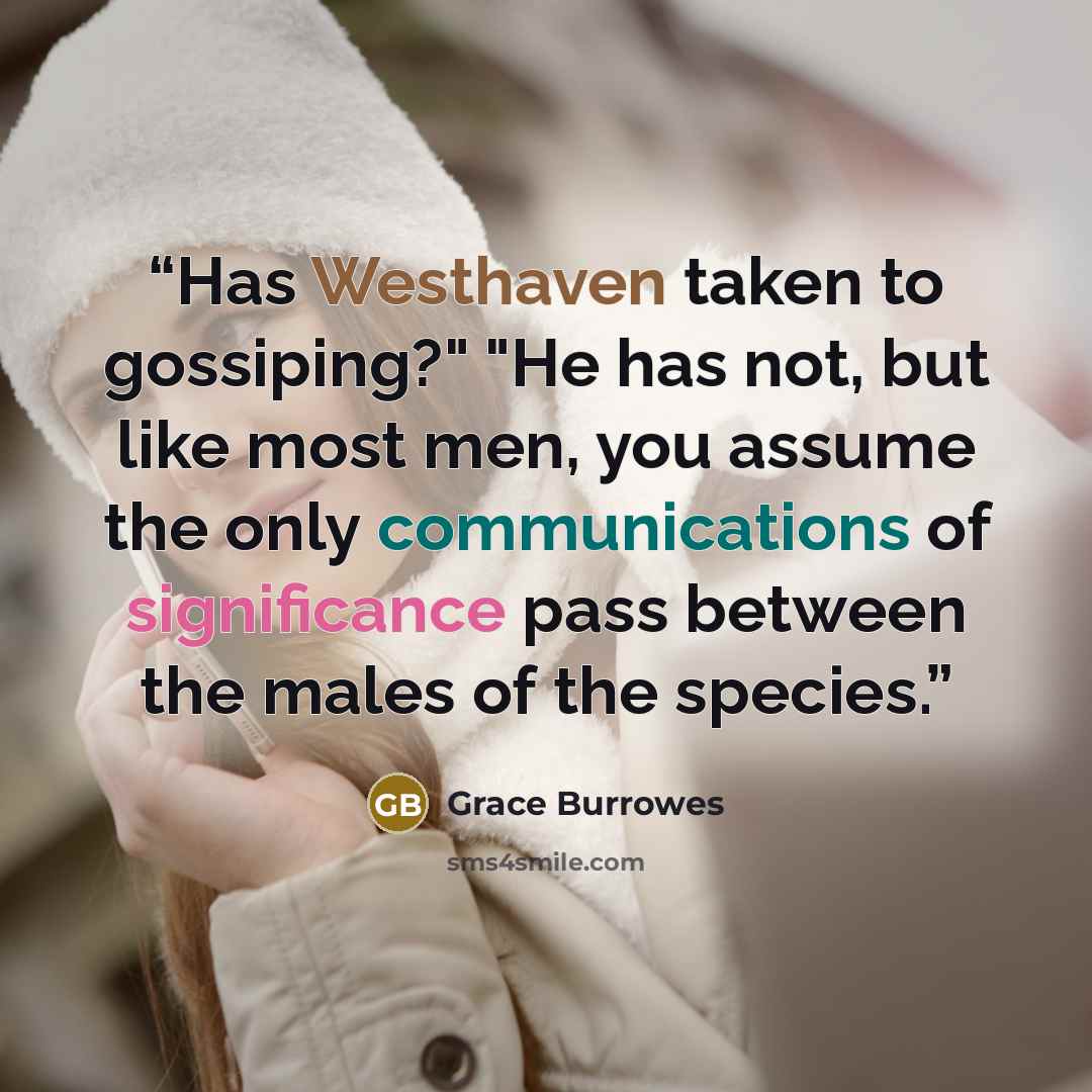 “Has Westhaven taken to gossiping?" "He has not, but like most men, you assume the only communications of significance pass between the males of the species.” quote by Grace Burrowes