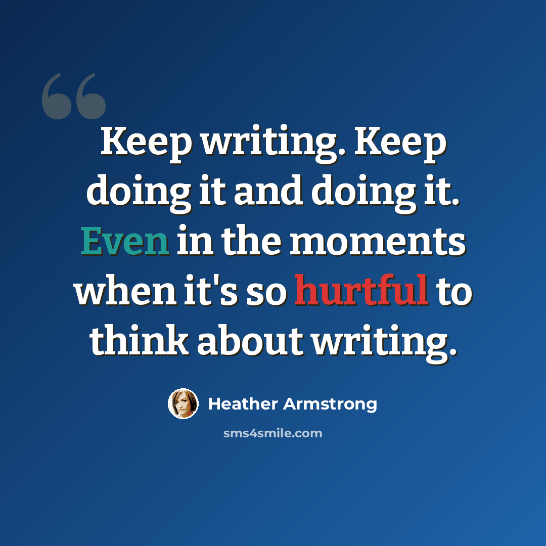 “Keep writing. Keep doing it and doing it. Even in the moments when it's so hurtful to think about writing.” quote by Heather Armstrong