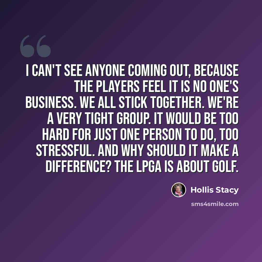 “I can't see anyone coming out, because the players feel it is no one's business. We all stick together. We're a very tight group. It would be too hard for just one person to do, too stressful. And why should it make a difference? The LPGA is about golf.” quote by Hollis Stacy