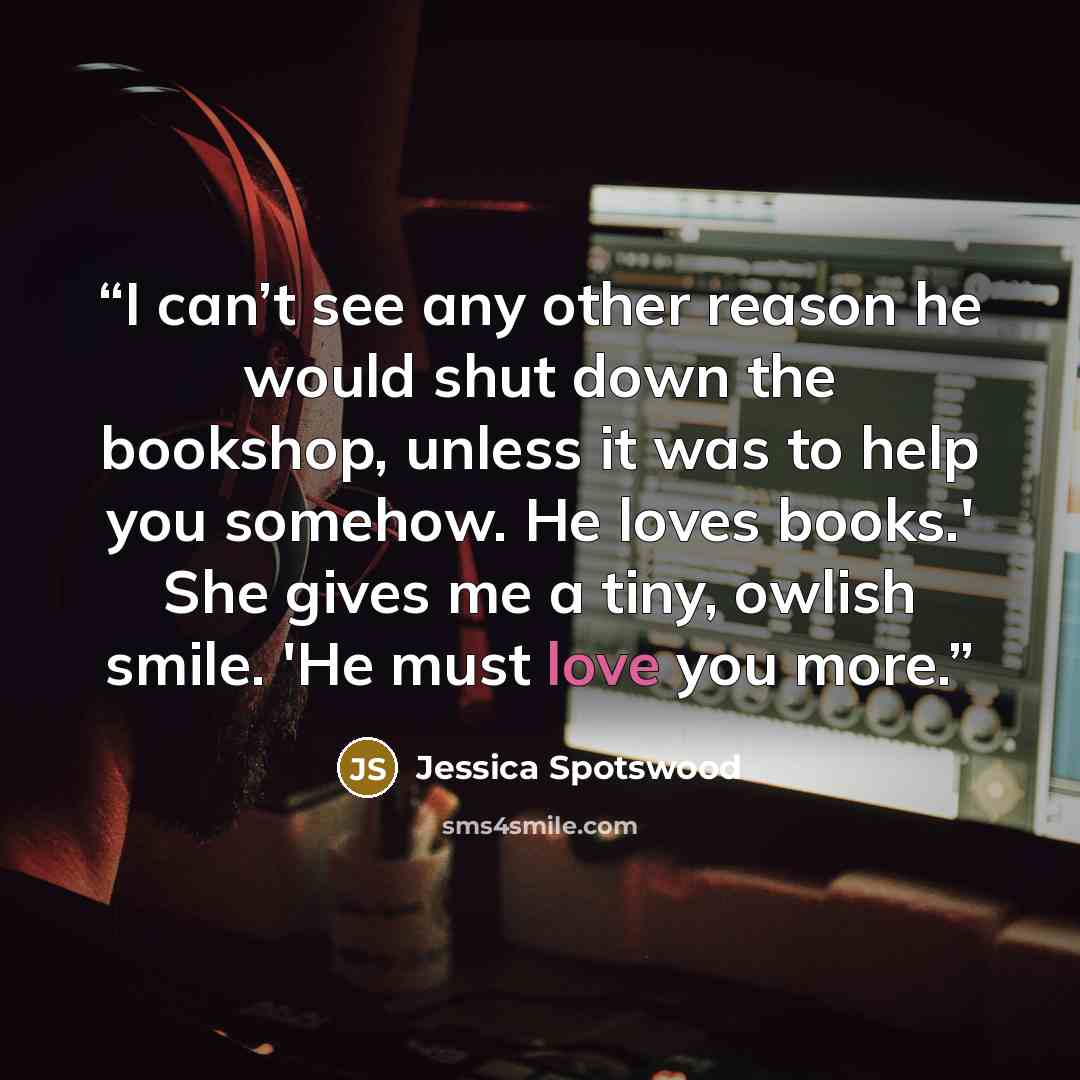“I can’t see any other reason he would shut down the bookshop, unless it was to help you somehow. He loves books.' She gives me a tiny, owlish smile. 'He must love you more.” quote by Jessica Spotswood