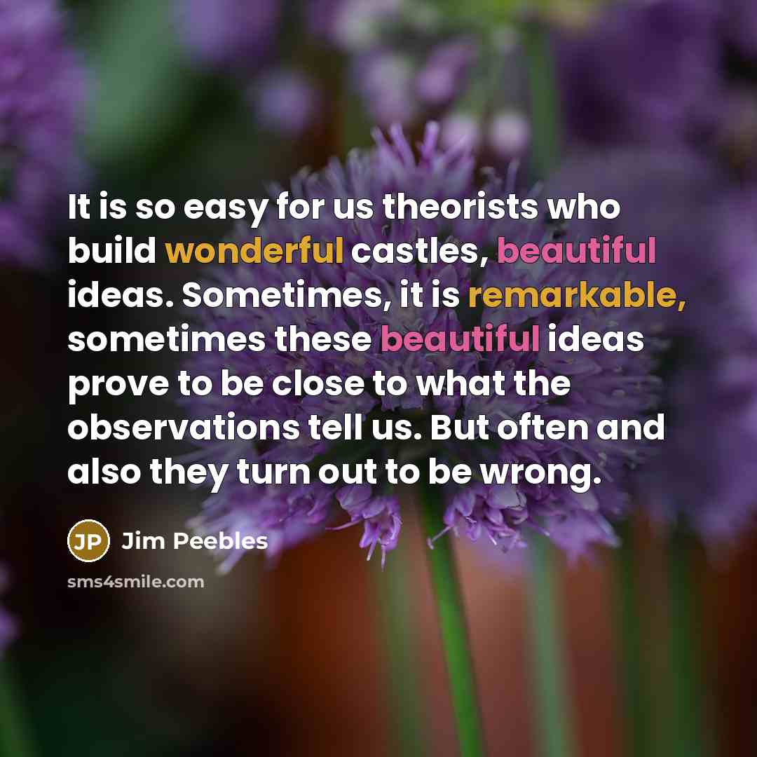 “It is so easy for us theorists who build wonderful castles, beautiful ideas. Sometimes, it is remarkable, sometimes these beautiful ideas prove to be close to what the observations tell us. But often and also they turn out to be wrong.” quote by Jim Peebles