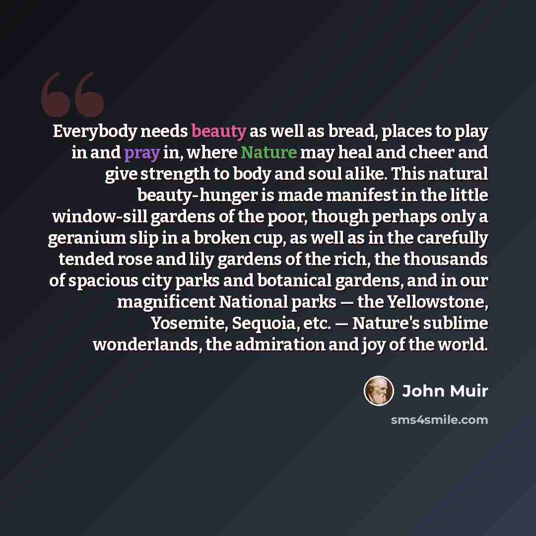 “Everybody needs beauty as well as bread, places to play in and pray in, where Nature may heal and cheer and give strength to body and soul alike. This natural beauty-hunger is made manifest in the little window-sill gardens of the poor, though perhaps only a geranium slip in a broken cup, as well…” quote by John Muir