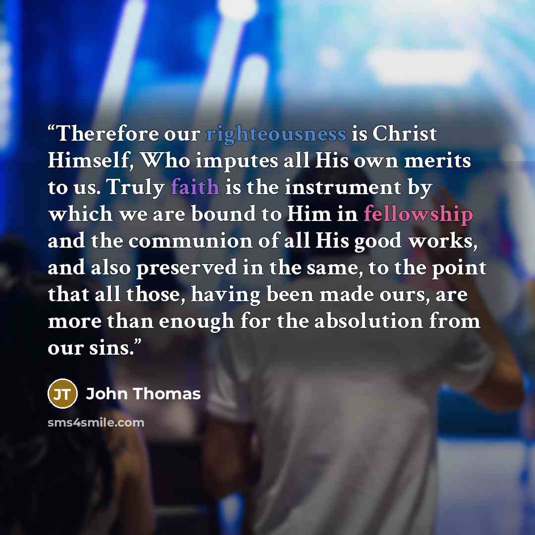 “Therefore our righteousness is Christ Himself, Who imputes all His own merits to us. Truly faith is the instrument by which we are bound to Him in fellowship and the communion of all His good works, and also preserved in the same, to the point that all those, having been made ours, are more than…” quote by John Thomas