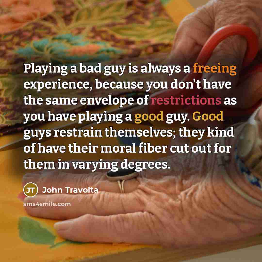 “Playing a bad guy is always a freeing experience, because you don't have the same envelope of restrictions as you have playing a good guy. Good guys restrain themselves; they kind of have their moral fiber cut out for them in varying degrees.” quote by John Travolta