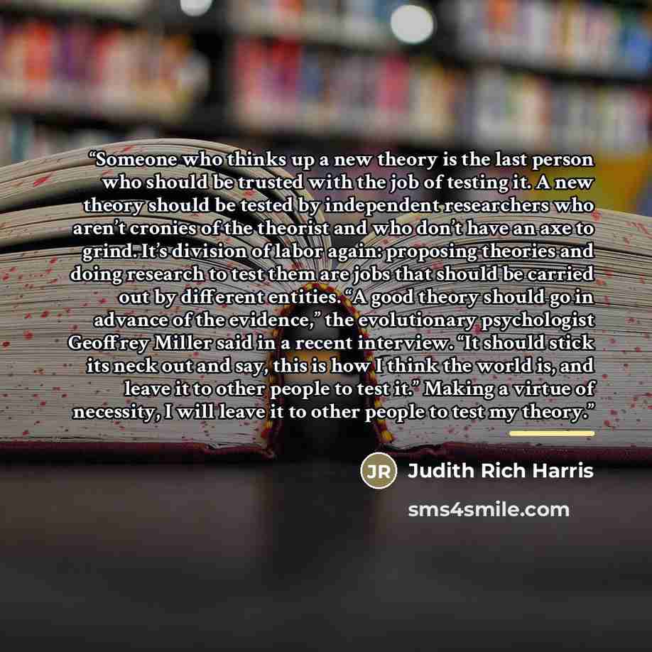 “Someone who thinks up a new theory is the last person who should be trusted with the job of testing it. A new theory should be tested by independent researchers who aren’t cronies of the theorist and who don’t have an axe to grind. It’s division of labor again: proposing theories and doing…” quote by Judith Rich Harris