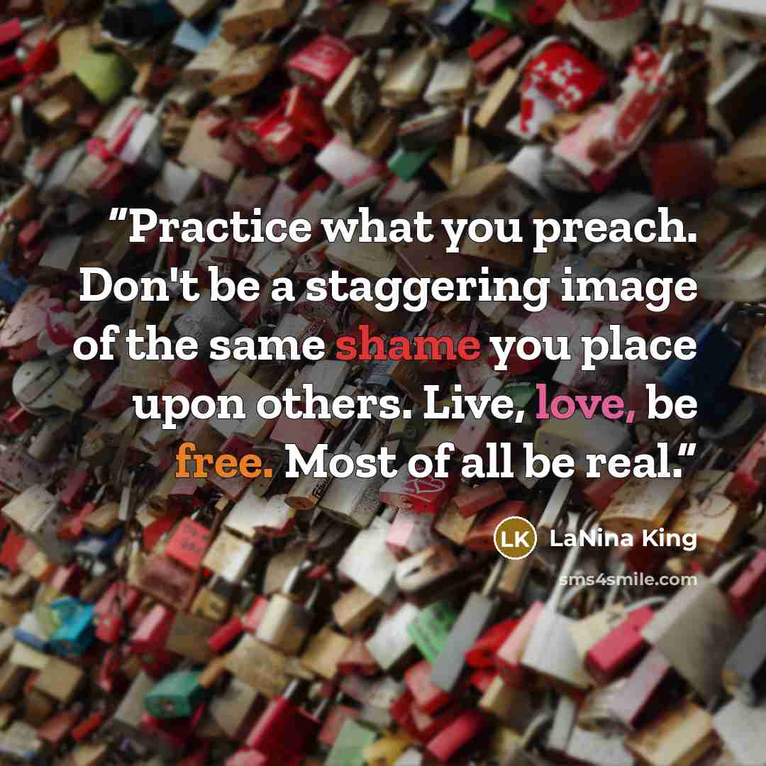 “Practice what you preach. Don't be a staggering image of the same shame you place upon others. Live, love, be free. Most of all be real.” quote by LaNina King