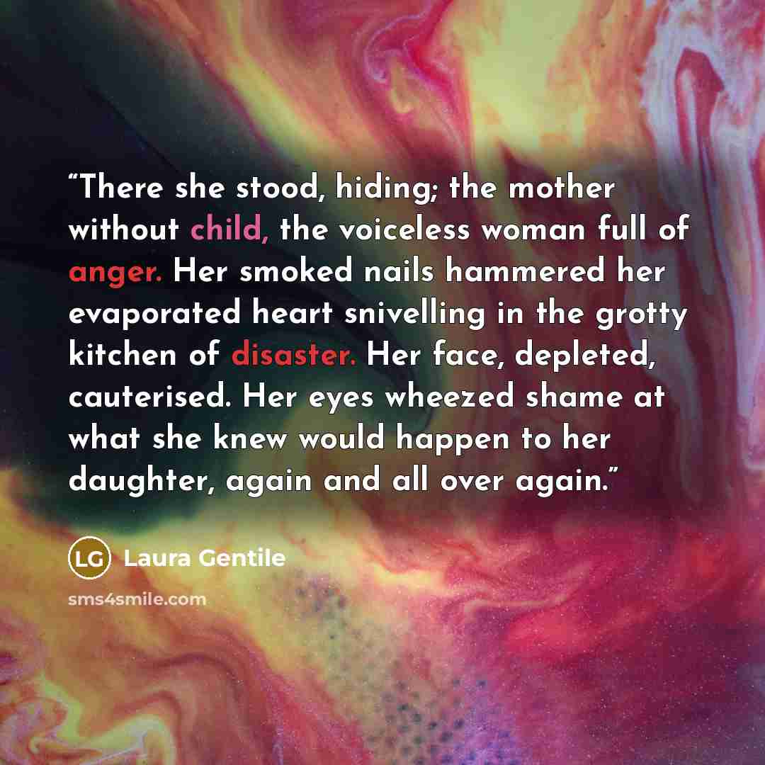 “There she stood, hiding; the mother without child, the voiceless woman full of anger. Her smoked nails hammered her evaporated heart snivelling in the grotty kitchen of disaster. Her face, depleted, cauterised. Her eyes wheezed shame at what she knew would happen to her daughter, again and all…” quote by Laura Gentile