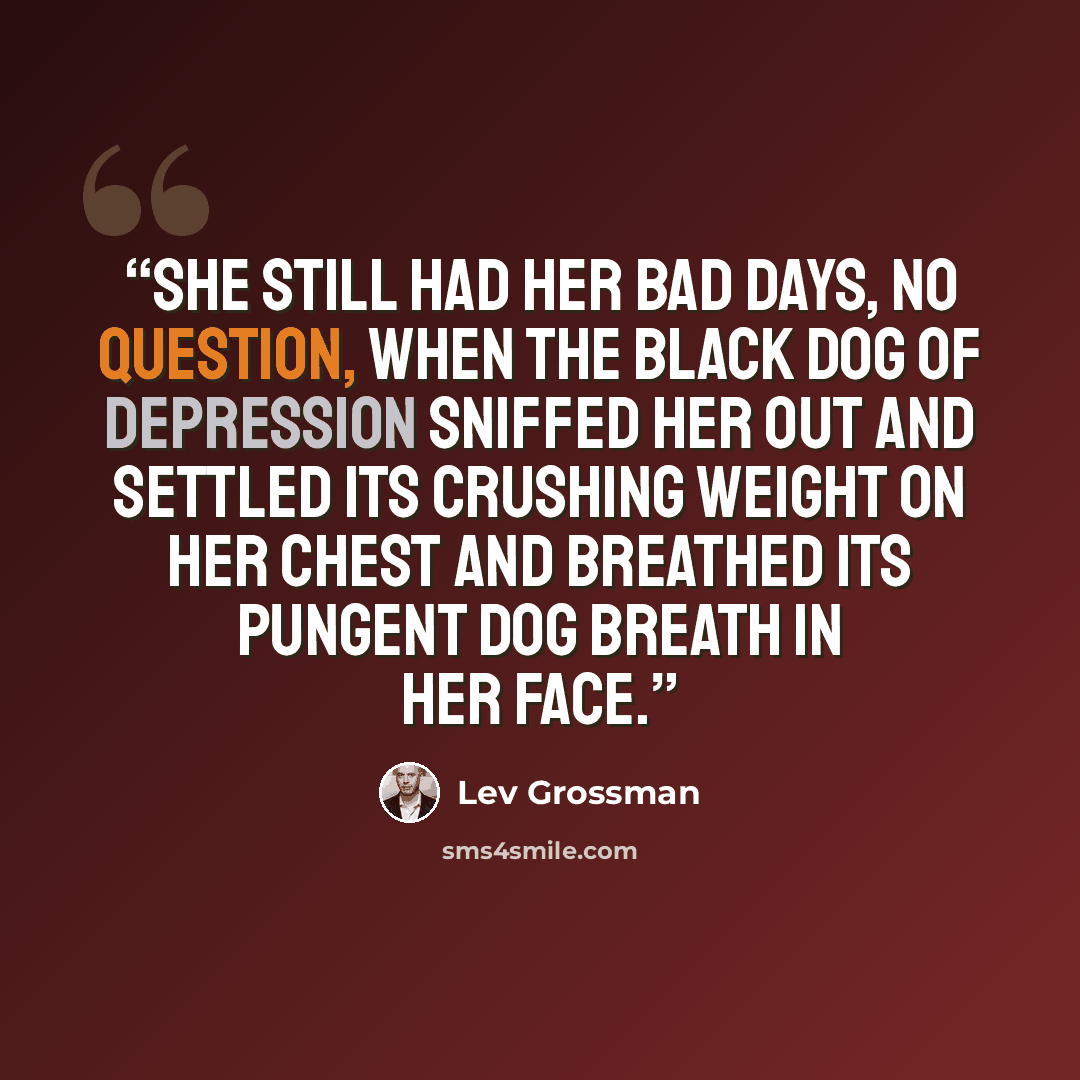 “She still had her bad days, no question, when the black dog of depression sniffed her out and settled its crushing weight on her chest and breathed its pungent dog breath in her face.” quote by Lev Grossman