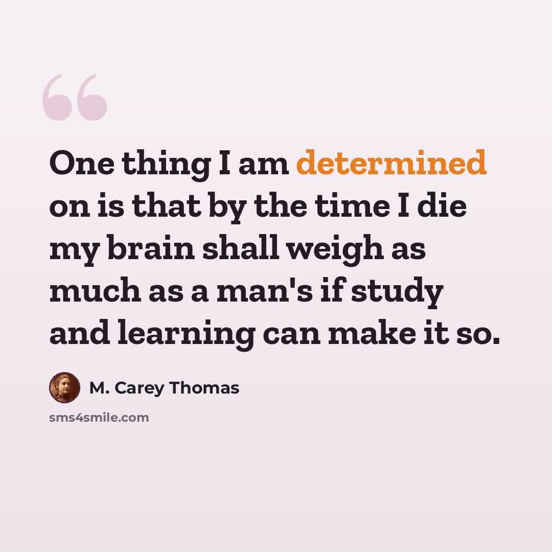 “One thing I am determined on is that by the time I die my brain shall weigh as much as a man's if study and learning can make it so.” quote by M. Carey Thomas
