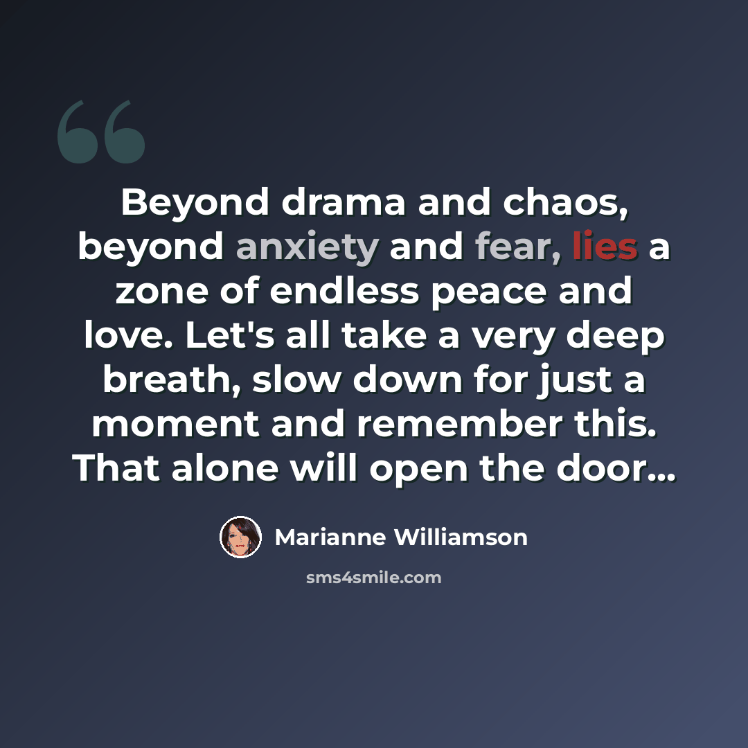 “Beyond drama and chaos, beyond anxiety and fear, lies a zone of endless peace and love. Let's all take a very deep breath, slow down for just a moment and remember this. That alone will open the door...” quote by Marianne Williamson