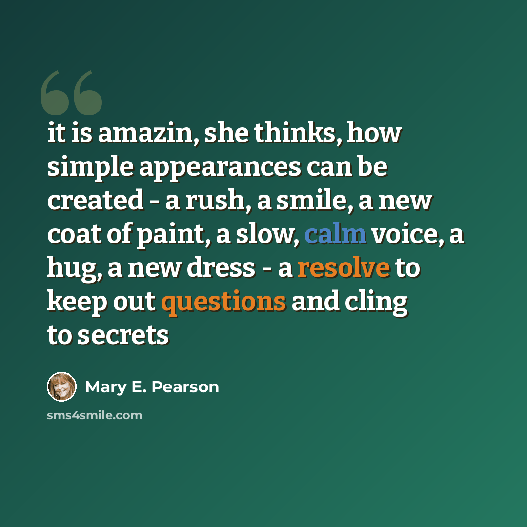 “it is amazin, she thinks, how simple appearances can be created - a rush, a smile, a new coat of paint, a slow, calm voice, a hug, a new dress - a resolve to keep out questions and cling to secrets” quote by Mary E. Pearson