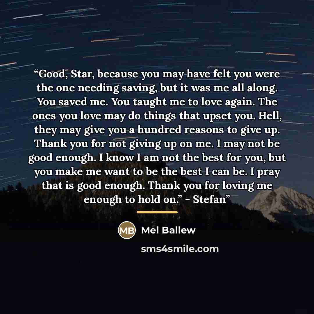 “Good, Star, because you may have felt you were the one needing saving, but it was me all along. You saved me. You taught me to love again. The ones you love may do things that upset you. Hell, they may give you a hundred reasons to give up. Thank you for not giving up on me. I may not be good…” quote by Mel Ballew