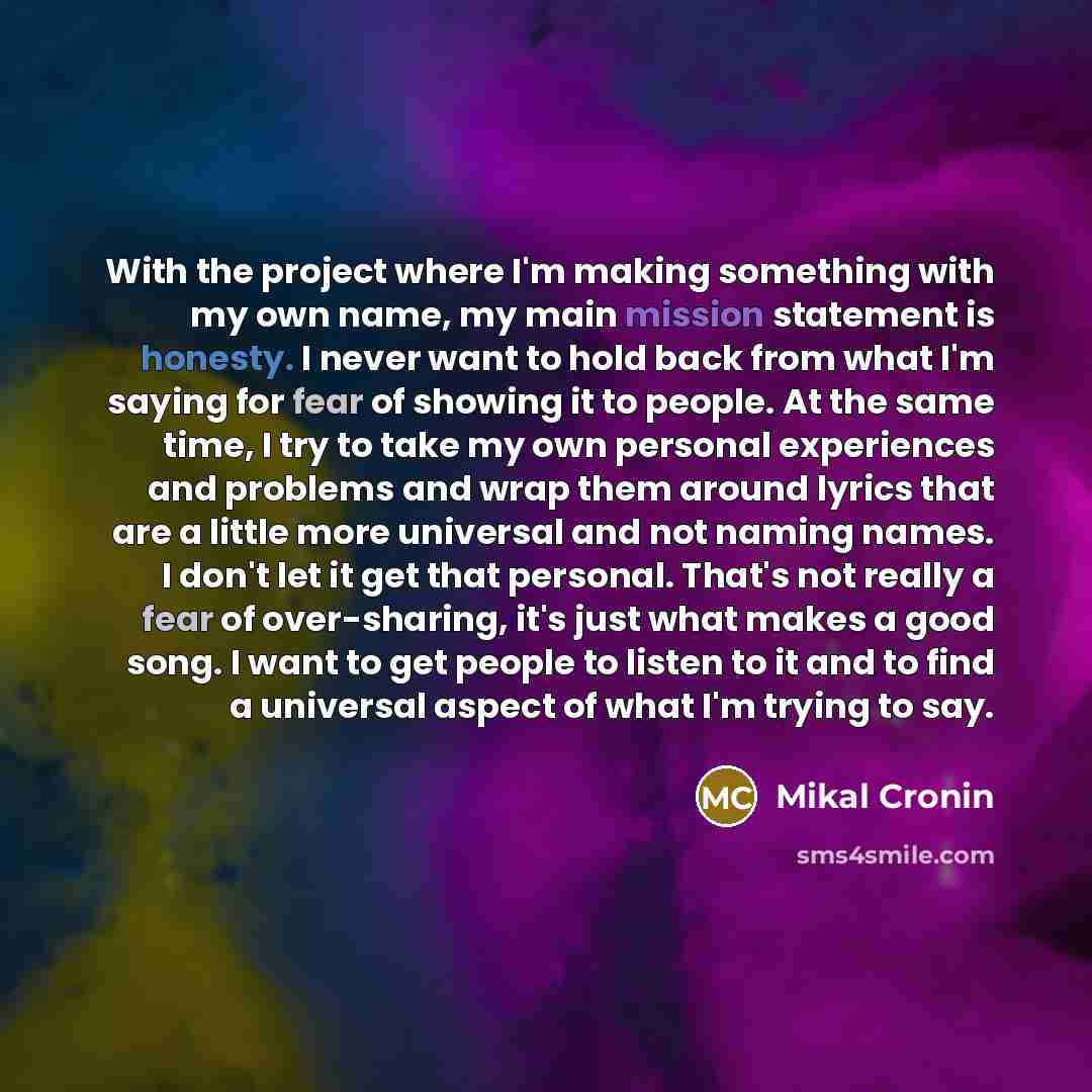“With the project where I'm making something with my own name, my main mission statement is honesty. I never want to hold back from what I'm saying for fear of showing it to people. At the same time, I try to take my own personal experiences and problems and wrap them around lyrics that are a…” quote by Mikal Cronin