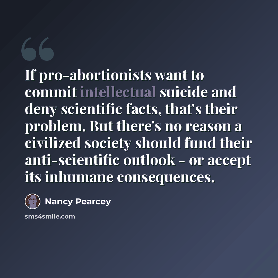 “If pro-abortionists want to commit intellectual suicide and deny scientific facts, that's their problem. But there's no reason a civilized society should fund their anti-scientific outlook - or accept its inhumane consequences.” quote by Nancy Pearcey