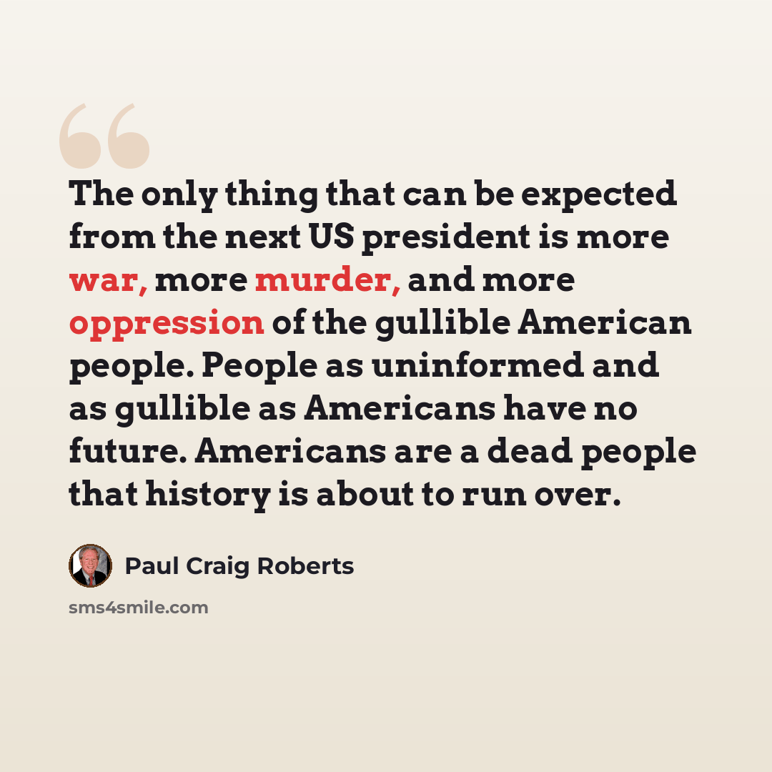 “The only thing that can be expected from the next US president is more war, more murder, and more oppression of the gullible American people. People as uninformed and as gullible as Americans have no future. Americans are a dead people that history is about to run over.” quote by Paul Craig Roberts
