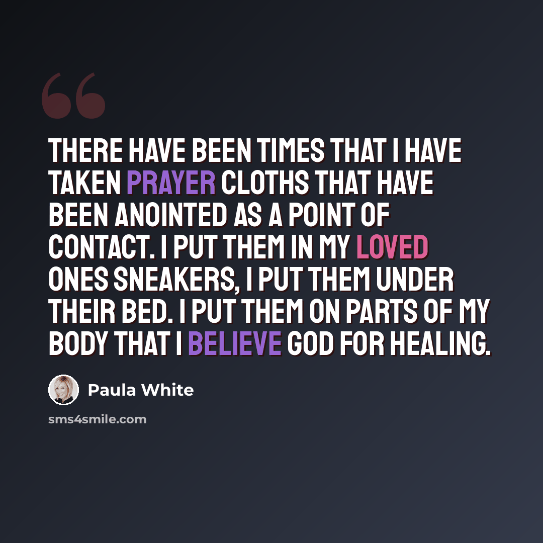 “There have been times that I have taken prayer cloths that have been anointed as a point of contact. I put them in my loved ones sneakers, I put them under their bed. I put them on parts of my body that I believe God for healing.” quote by Paula White