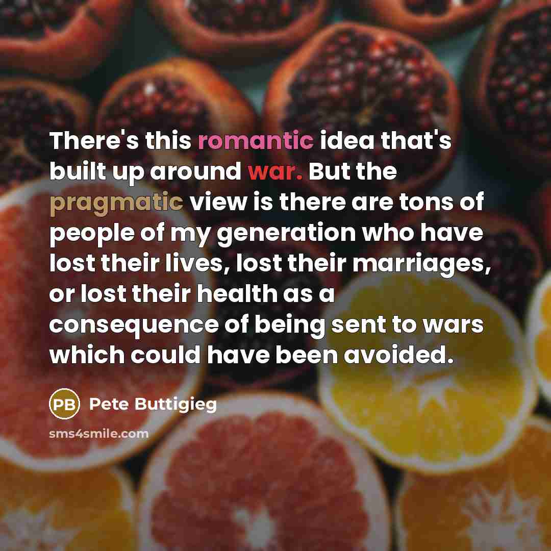“There's this romantic idea that's built up around war. But the pragmatic view is there are tons of people of my generation who have lost their lives, lost their marriages, or lost their health as a consequence of being sent to wars which could have been avoided.” quote by Pete Buttigieg