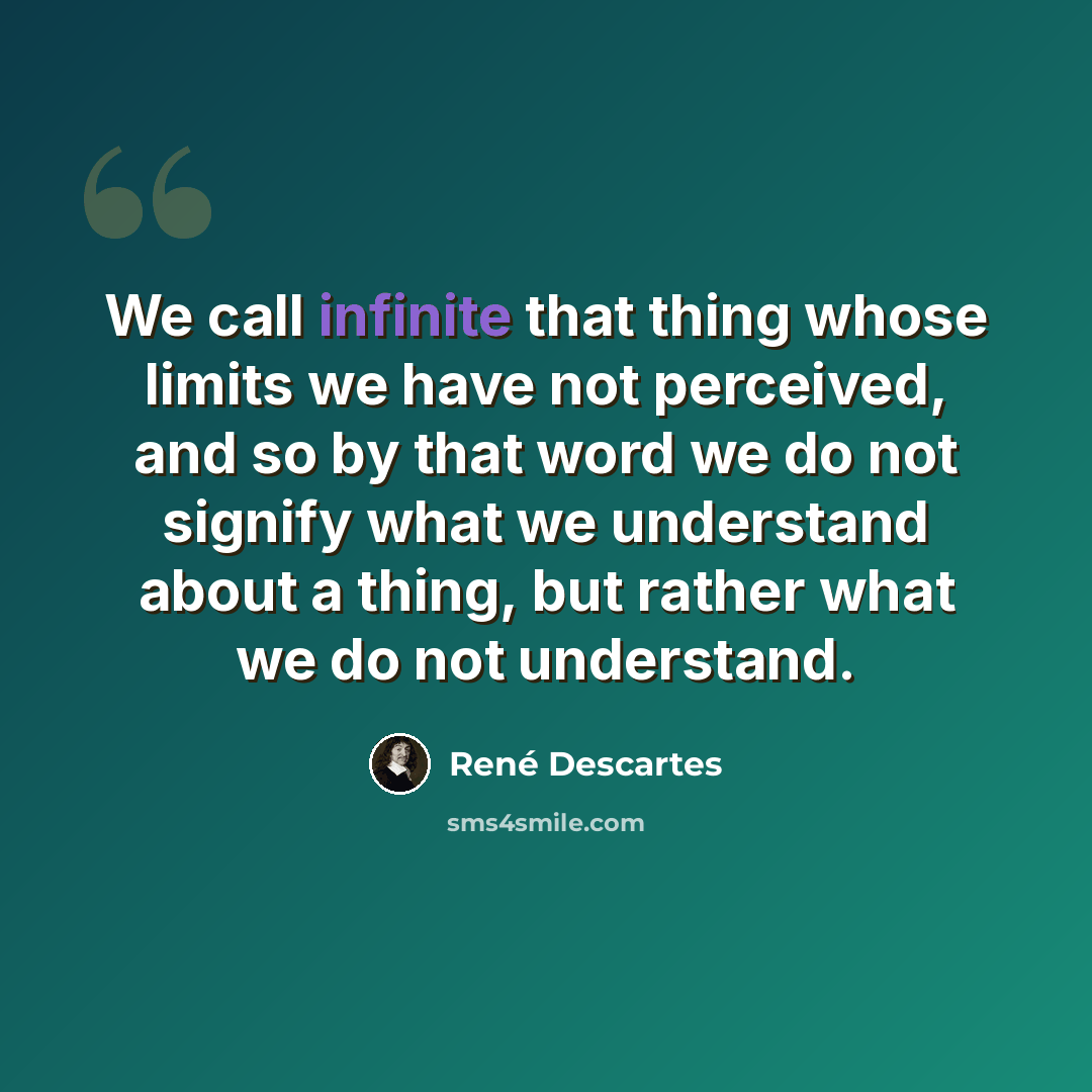 “We call infinite that thing whose limits we have not perceived, and so by that word we do not signify what we understand about a thing, but rather what we do not understand.” quote by Rene Descartes