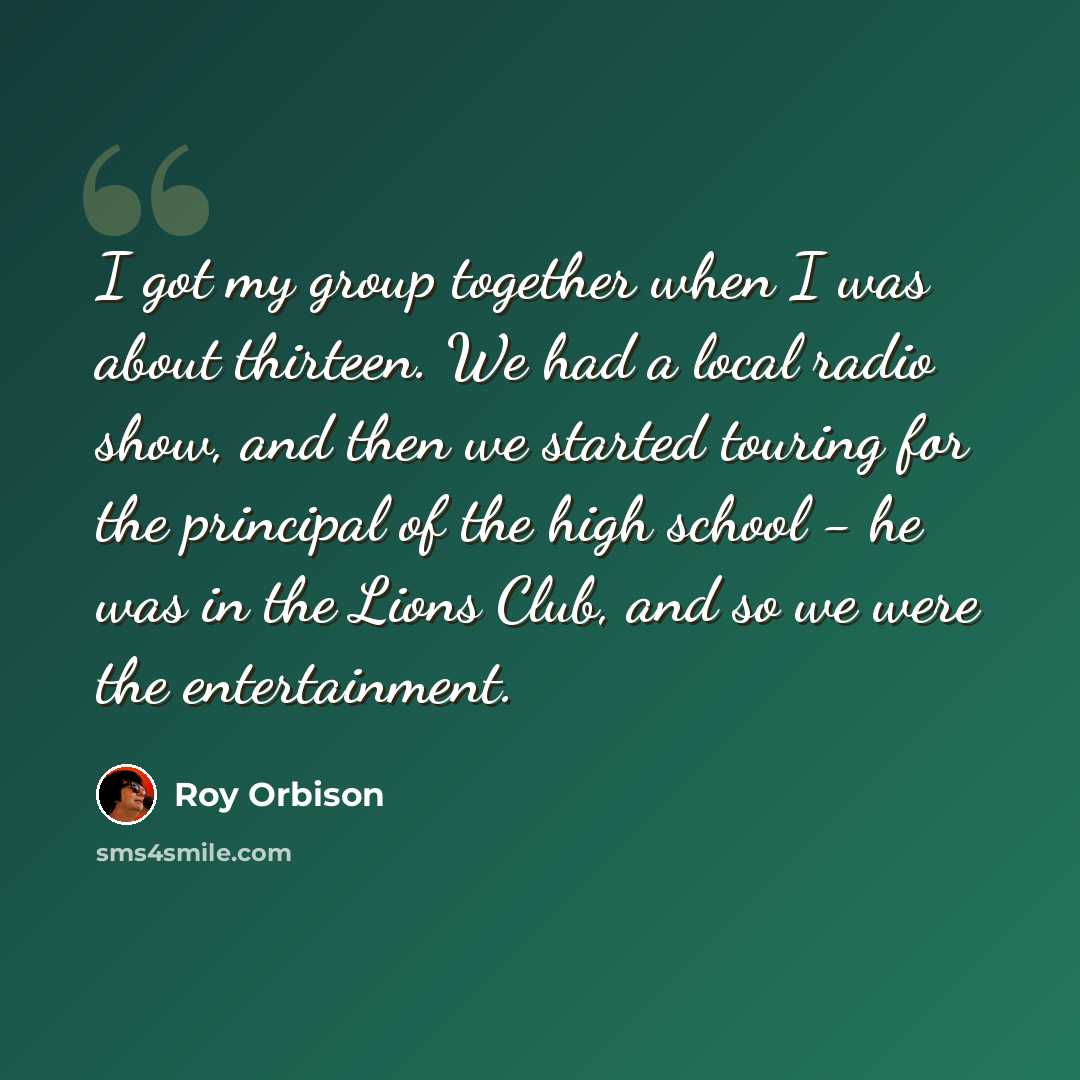 “I got my group together when I was about thirteen. We had a local radio show, and then we started touring for the principal of the high school - he was in the Lions Club, and so we were the entertainment.” quote by Roy Orbison