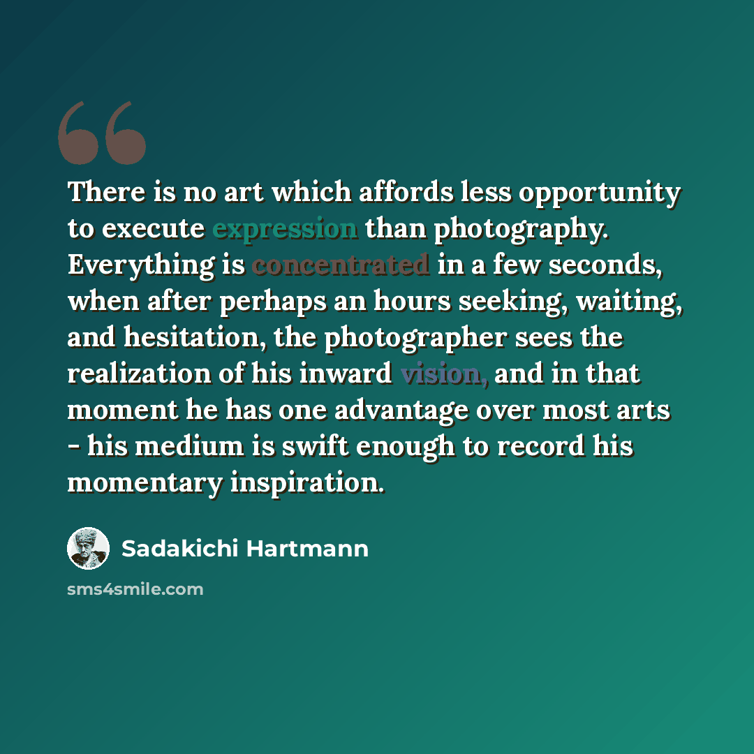 “There is no art which affords less opportunity to execute expression than photography. Everything is concentrated in a few seconds, when after perhaps an hours seeking, waiting, and hesitation, the photographer sees the realization of his inward vision, and in that moment he has one advantage over…” quote by Sadakichi Hartmann