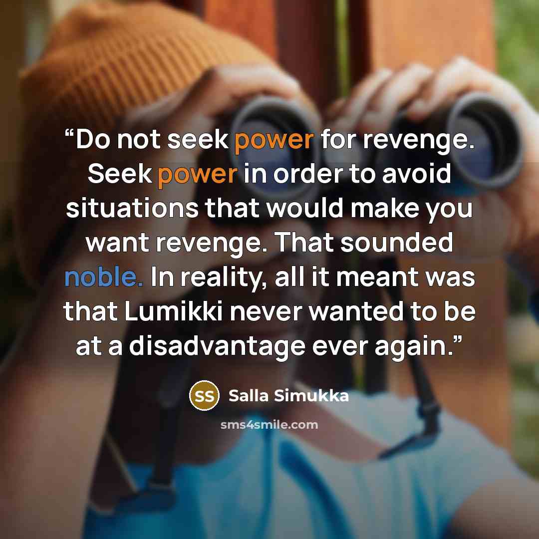 “Do not seek power for revenge. Seek power in order to avoid situations that would make you want revenge. That sounded noble. In reality, all it meant was that Lumikki never wanted to be at a disadvantage ever again.” quote by Salla Simukka