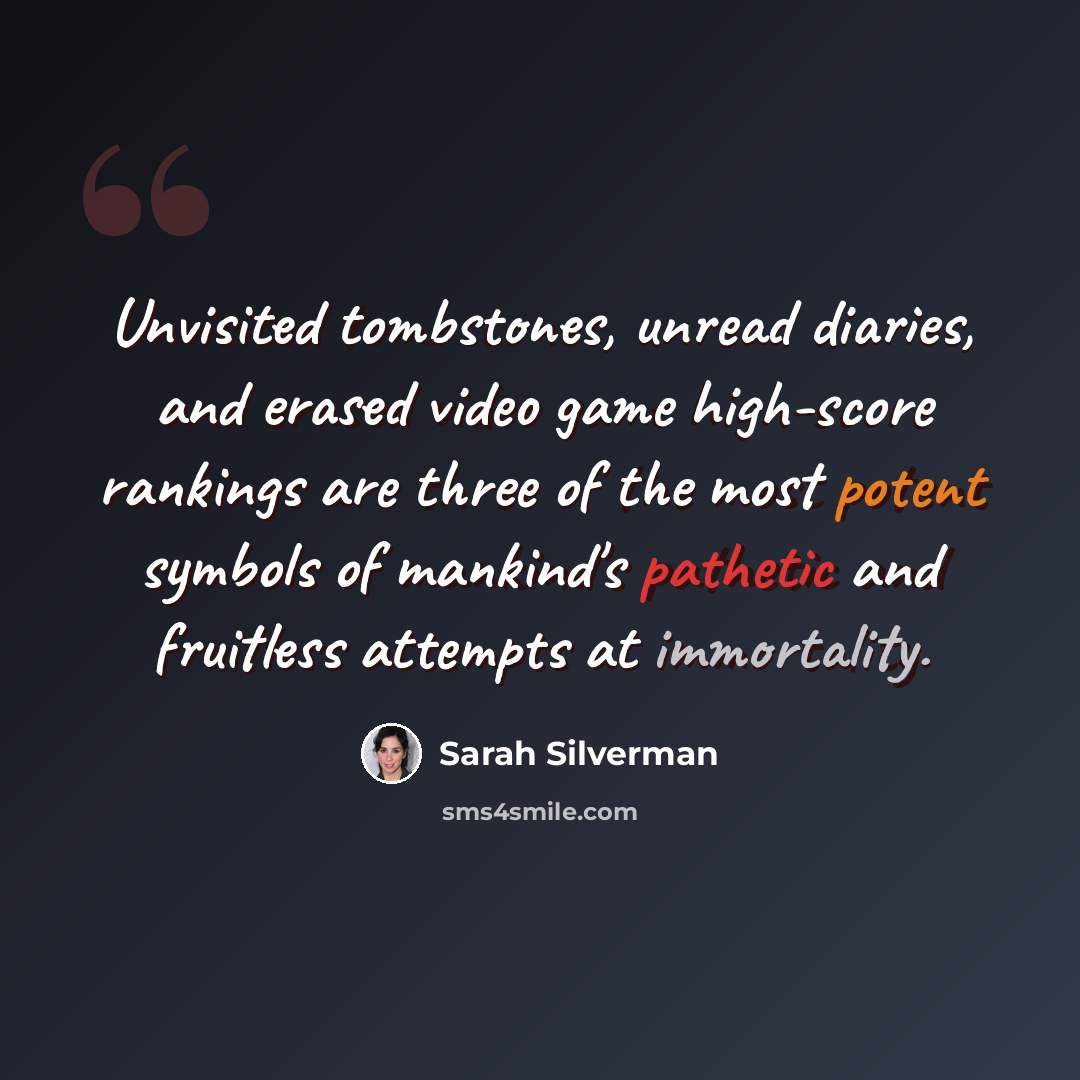 “Unvisited tombstones, unread diaries, and erased video game high-score rankings are three of the most potent symbols of mankind's pathetic and fruitless attempts at immortality.” quote by Sarah Silverman
