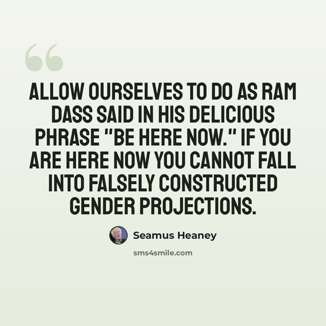 “Allow ourselves to do as Ram Dass said in his delicious phrase "Be Here Now." If you are here now you cannot fall into falsely constructed gender projections.” quote by Seamus Heaney