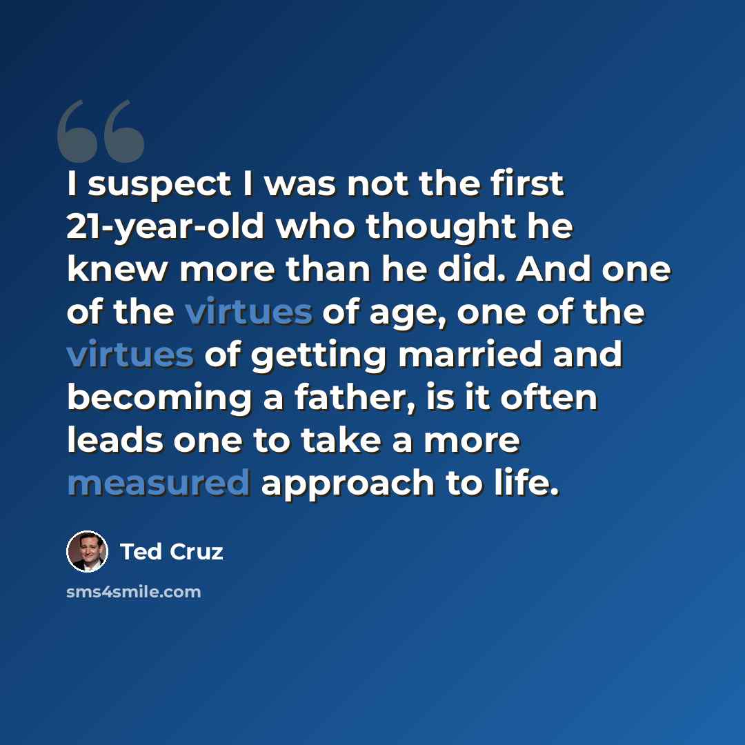“I suspect I was not the first 21-year-old who thought he knew more than he did. And one of the virtues of age, one of the virtues of getting married and becoming a father, is it often leads one to take a more measured approach to life.” quote by Ted Cruz