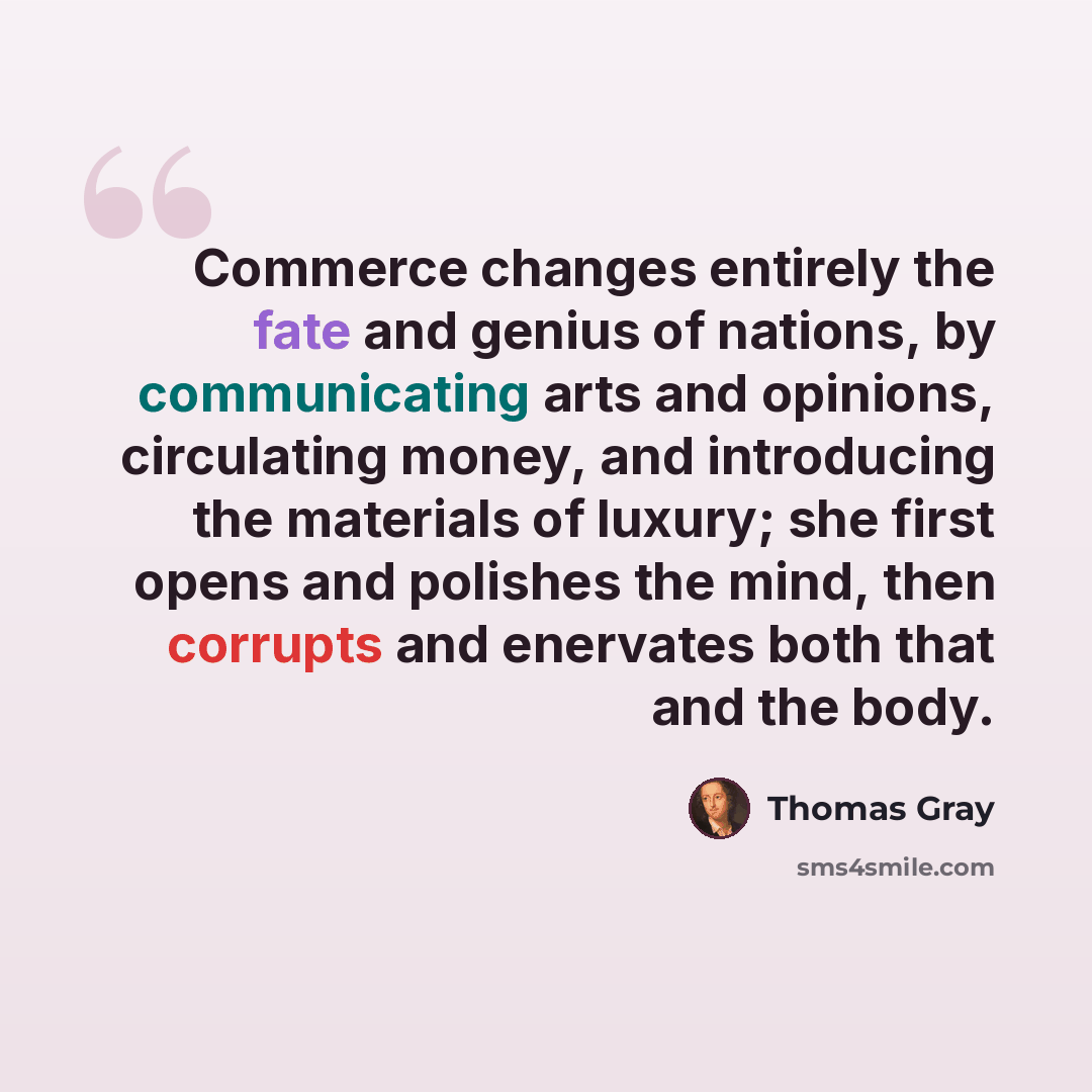 “Commerce changes entirely the fate and genius of nations, by communicating arts and opinions, circulating money, and introducing the materials of luxury; she first opens and polishes the mind, then corrupts and enervates both that and the body.” quote by Thomas Gray