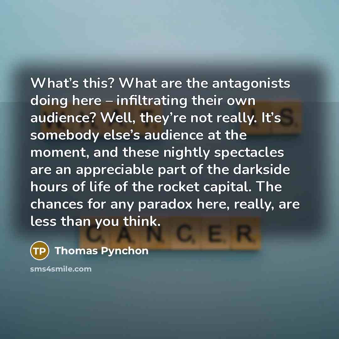 “What’s this? What are the antagonists doing here – infiltrating their own audience? Well, they’re not really. It’s somebody else’s audience at the moment, and these nightly spectacles are an appreciable part of the darkside hours of life of the rocket capital. The chances for any paradox here…” quote by Thomas Pynchon