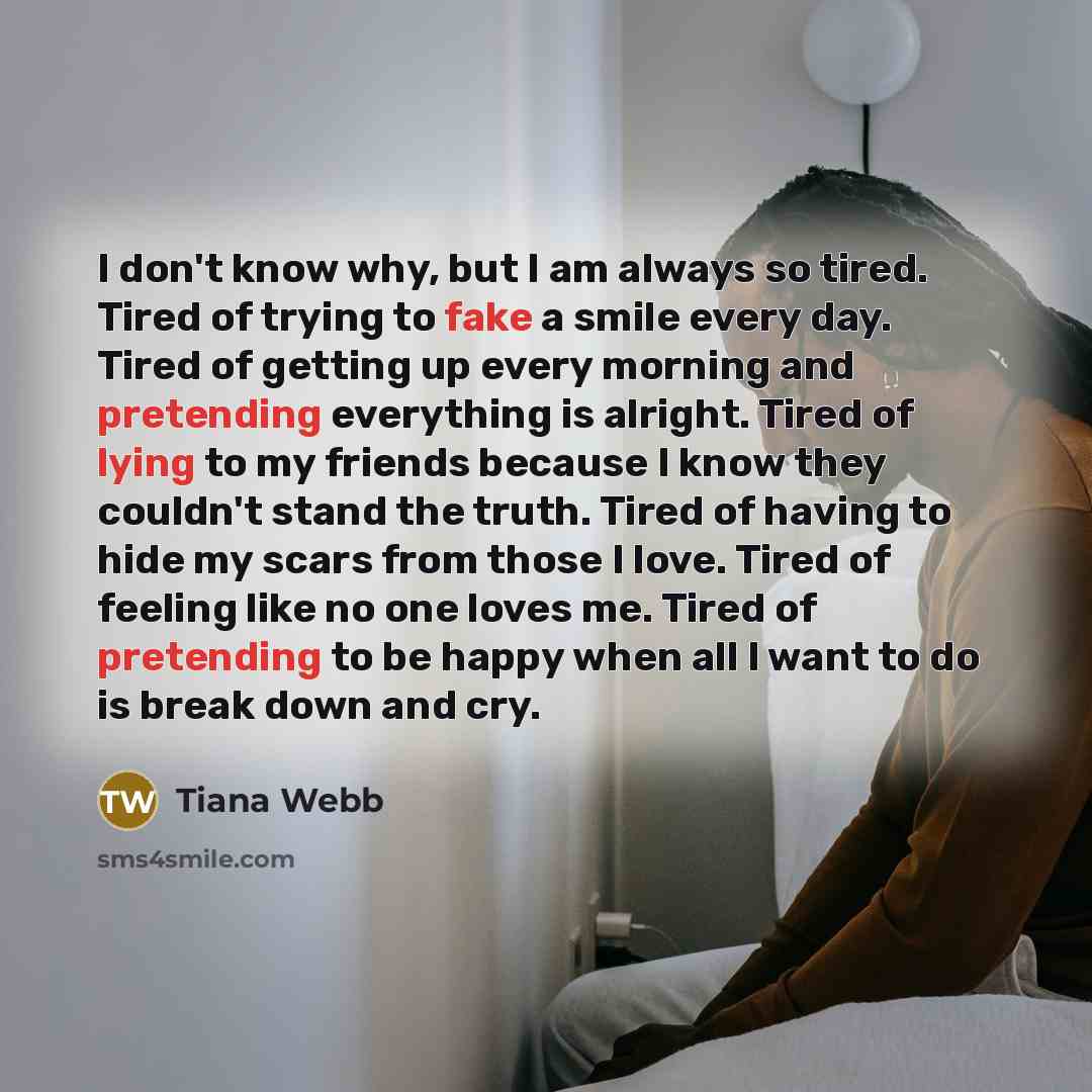 “I don't know why, but I am always so tired. Tired of trying to fake a smile every day. Tired of getting up every morning and pretending everything is alright. Tired of lying to my friends because I know they couldn't stand the truth. Tired of having to hide my scars from those I love. Tired of…” quote by Tiana Webb
