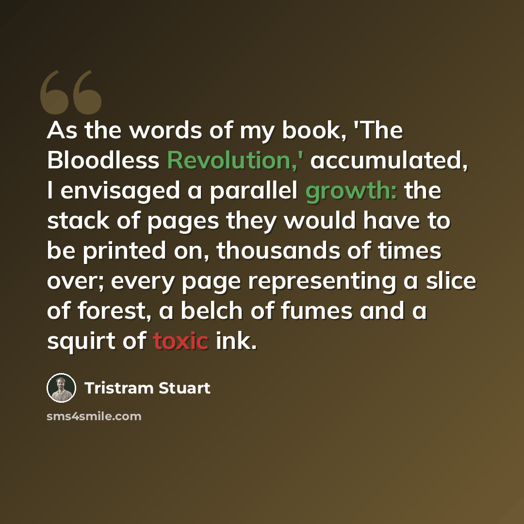 “As the words of my book, 'The Bloodless Revolution,' accumulated, I envisaged a parallel growth: the stack of pages they would have to be printed on, thousands of times over; every page representing a slice of forest, a belch of fumes and a squirt of toxic ink.” quote by Tristram Stuart
