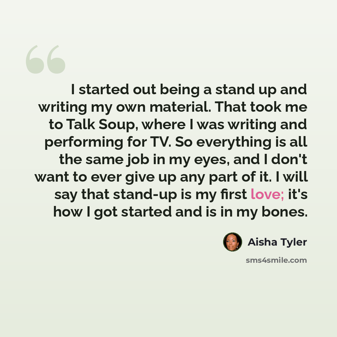 “I started out being a stand up and writing my own material. That took me to Talk Soup, where I was writing and performing for TV. So everything is all the same job in my eyes, and I don't want to ever give up any part of it. I will say that stand-up is my first love; it's how I got started and is…” quote by Aisha Tyler