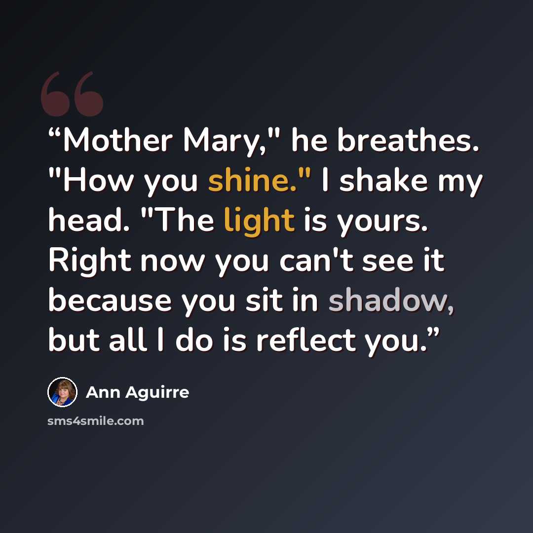 “Mother Mary," he breathes. "How you shine." I shake my head. "The light is yours. Right now you can't see it because you sit in shadow, but all I do is reflect you.” quote by Ann Aguirre