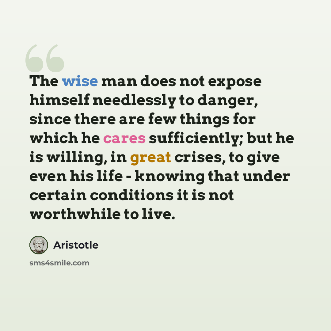 “The wise man does not expose himself needlessly to danger, since there are few things for which he cares sufficiently; but he is willing, in great crises, to give even his life - knowing that under certain conditions it is not worthwhile to live.” quote by Aristotle