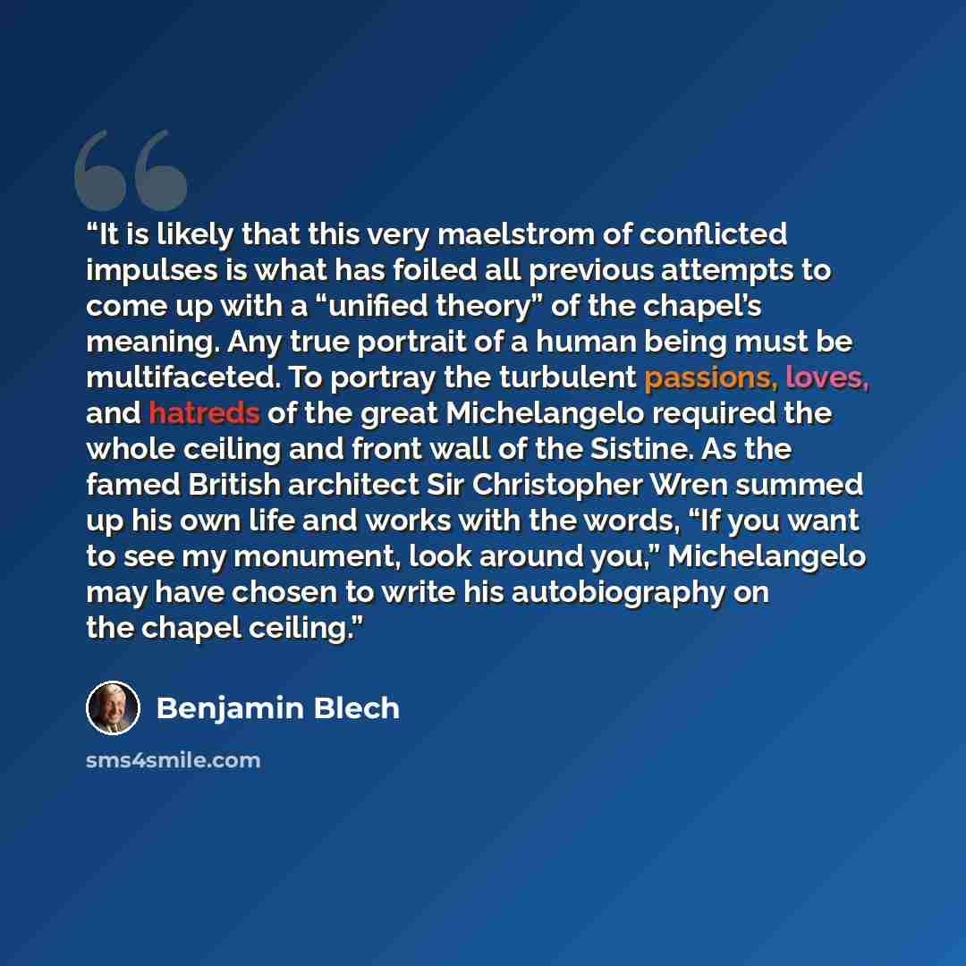 “It is likely that this very maelstrom of conflicted impulses is what has foiled all previous attempts to come up with a “unified theory” of the chapel’s meaning. Any true portrait of a human being must be multifaceted. To portray the turbulent passions, loves, and hatreds of the great Michelangelo…” quote by Benjamin Blech