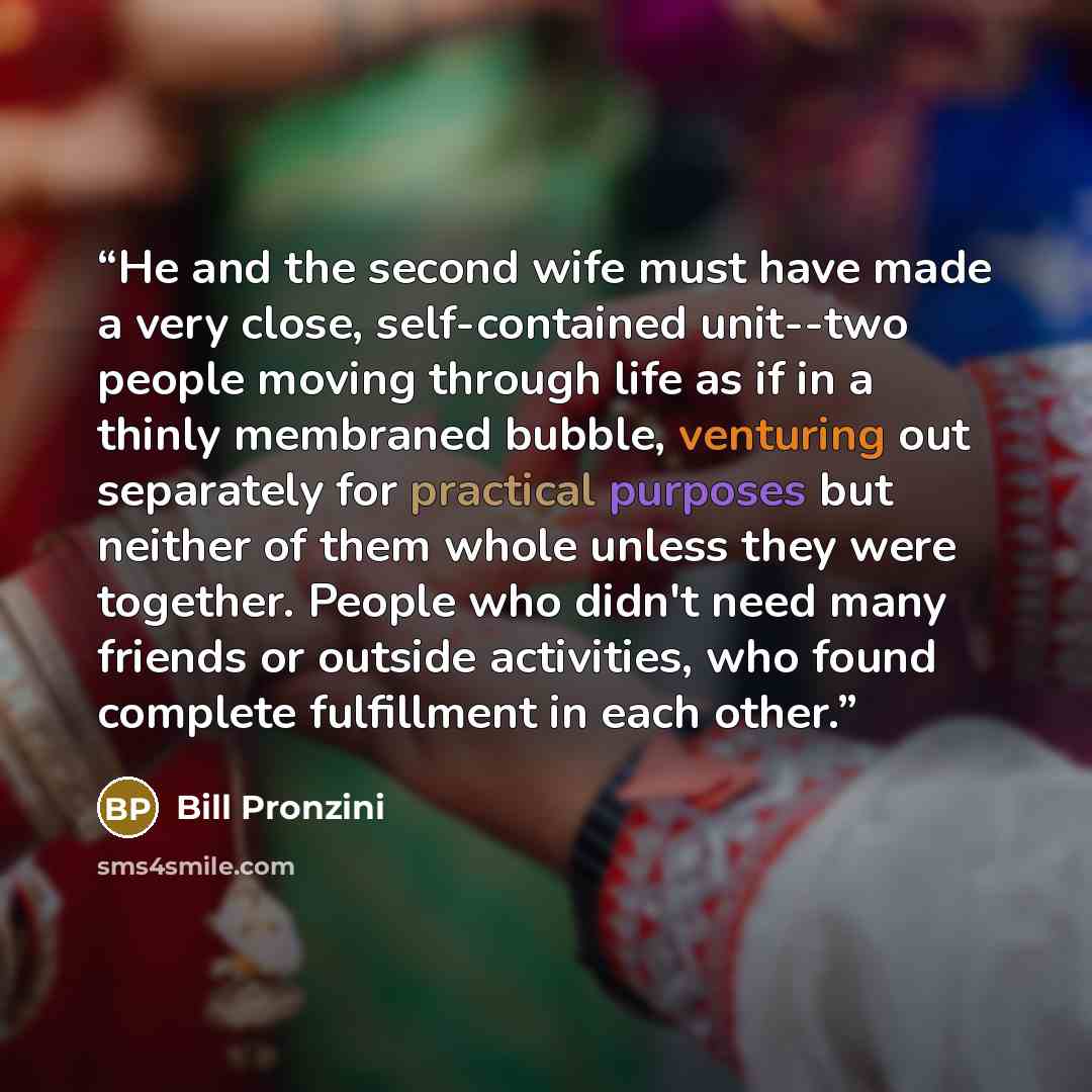 “He and the second wife must have made a very close, self-contained unit--two people moving through life as if in a thinly membraned bubble, venturing out separately for practical purposes but neither of them whole unless they were together. People who didn't need many friends or outside…” quote by Bill Pronzini