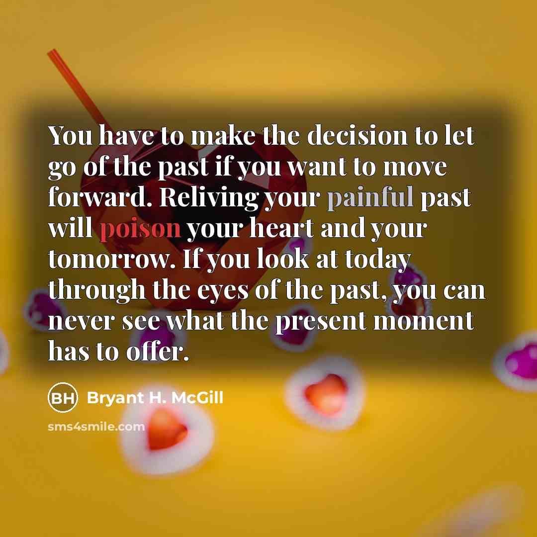 “You have to make the decision to let go of the past if you want to move forward. Reliving your painful past will poison your heart and your tomorrow. If you look at today through the eyes of the past, you can never see what the present moment has to offer.” quote by Bryant H. McGill