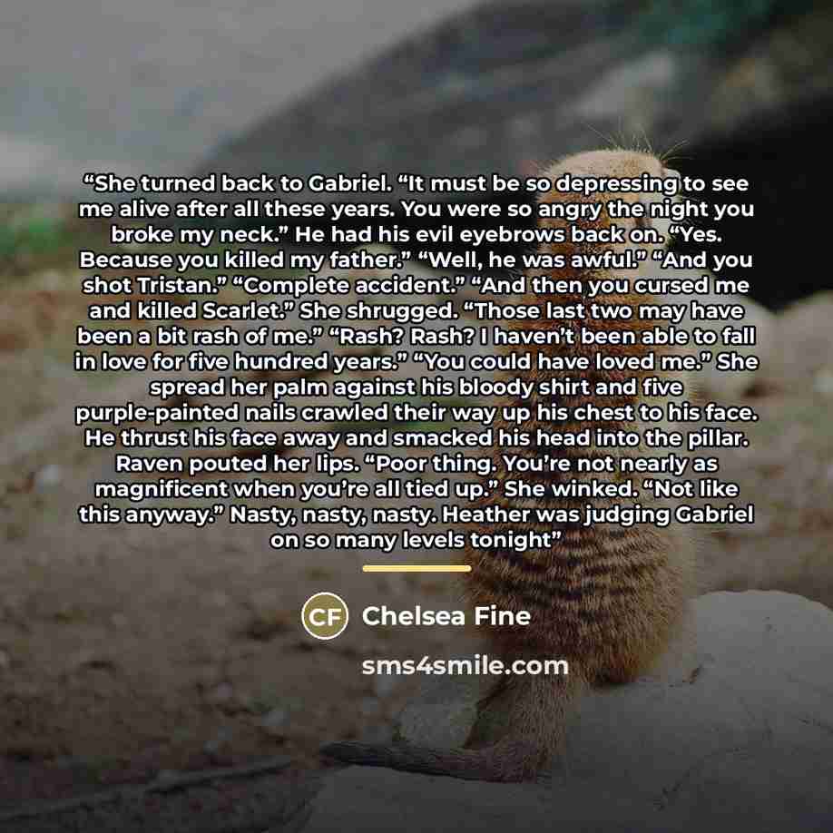 “She turned back to Gabriel. “It must be so depressing to see me alive after all these years. You were so angry the night you broke my neck.” He had his evil eyebrows back on. “Yes. Because you killed my father.” “Well, he was awful.” “And you shot Tristan.” “Complete accident.” “And then you…” quote by Chelsea Fine