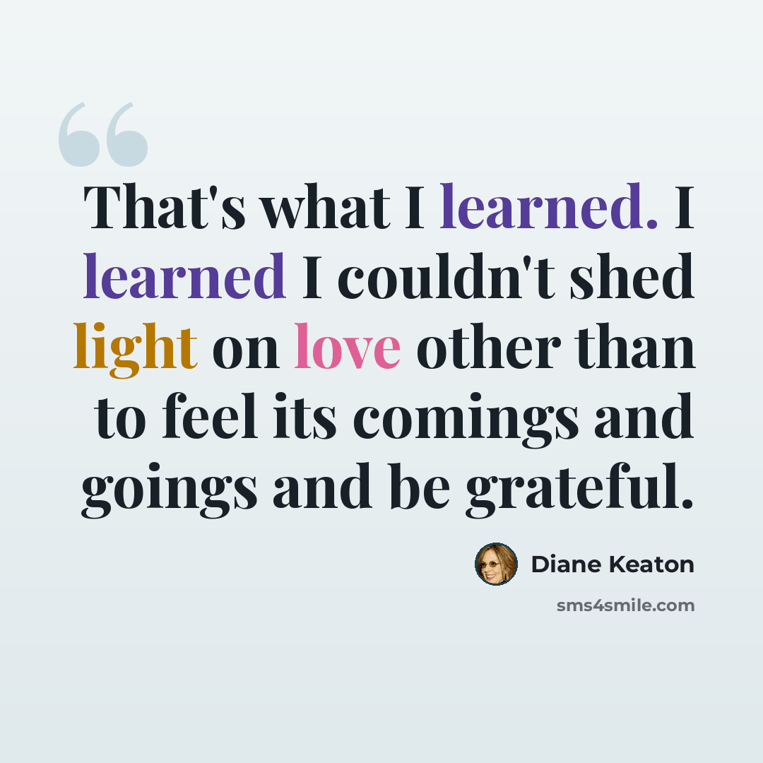 “That's what I learned. I learned I couldn't shed light on love other than to feel its comings and goings and be grateful.” quote by Diane Keaton