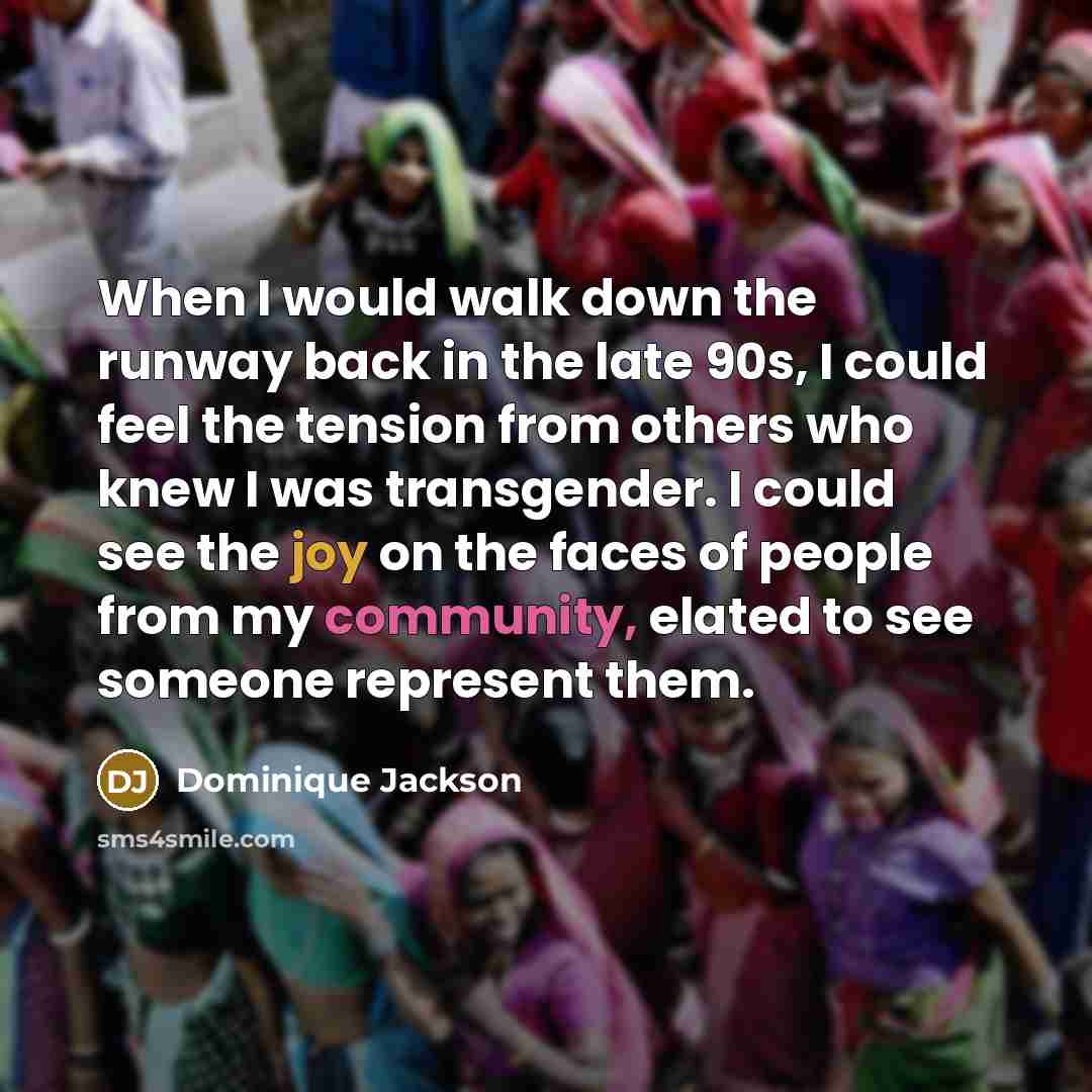 “When I would walk down the runway back in the late 90s, I could feel the tension from others who knew I was transgender. I could see the joy on the faces of people from my community, elated to see someone represent them.” quote by Dominique Jackson